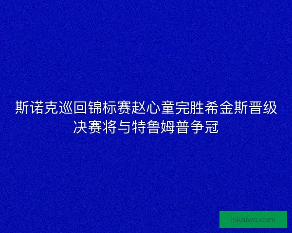 斯诺克巡回锦标赛赵心童完胜希金斯晋级决赛将与特鲁姆普争冠