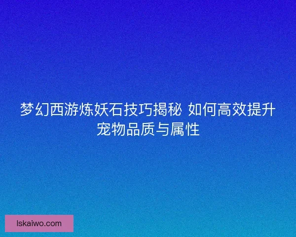 梦幻西游炼妖石技巧揭秘 如何高效提升宠物品质与属性