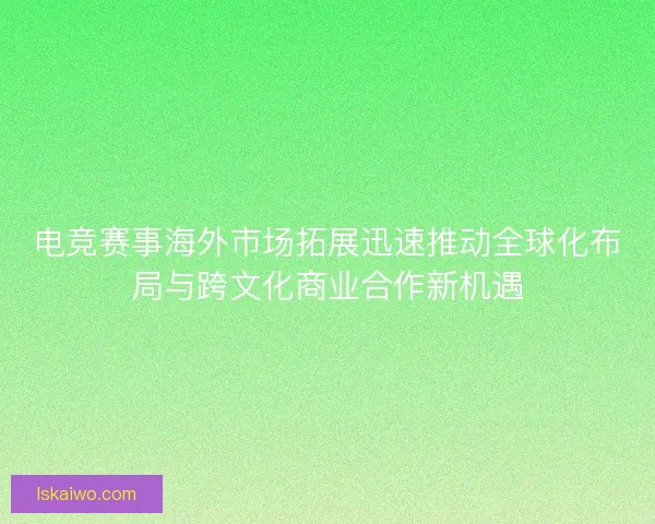 电竞赛事海外市场拓展迅速推动全球化布局与跨文化商业合作新机遇
