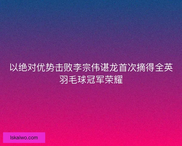 以绝对优势击败李宗伟谌龙首次摘得全英羽毛球冠军荣耀