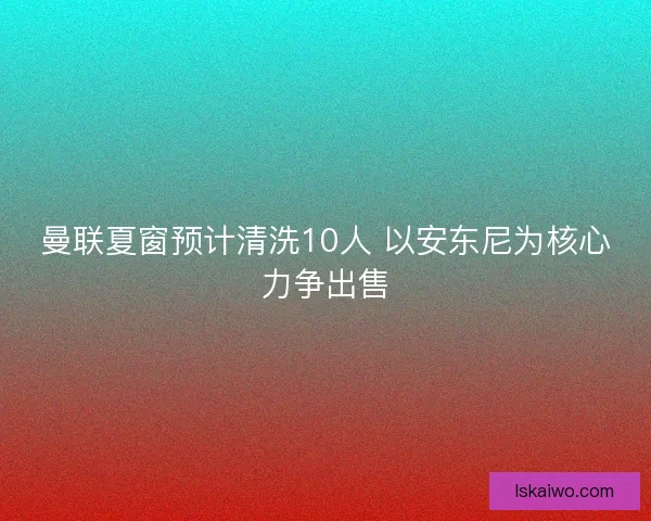 曼联夏窗预计清洗10人 以安东尼为核心力争出售