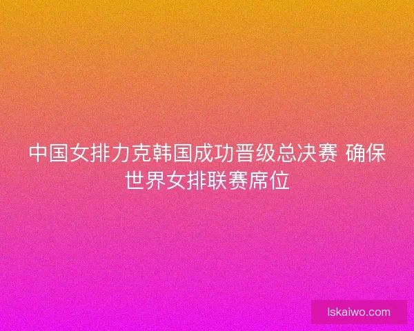 中国女排力克韩国成功晋级总决赛 确保世界女排联赛席位